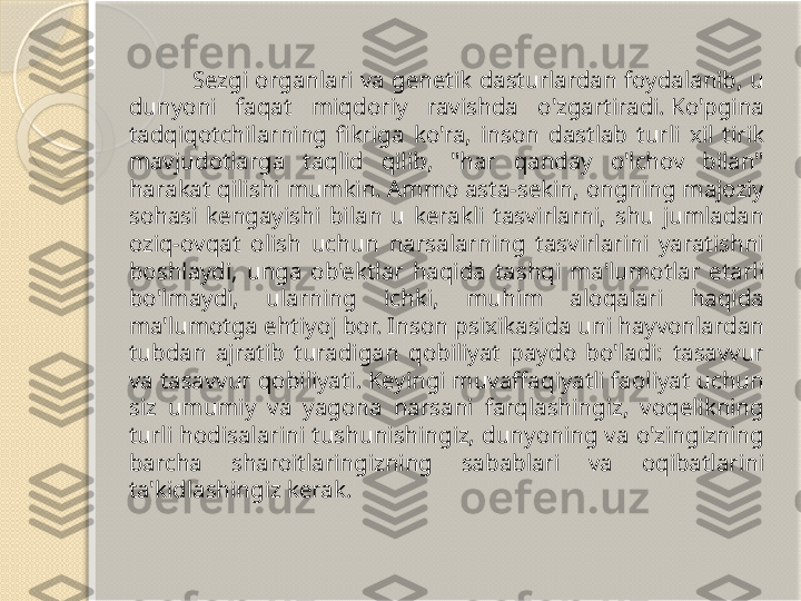                       Sezgi  organlari  va  genetik  dasturlardan  foydalanib,  u 
dunyoni  faqat  miqdoriy  ravishda  o'zgartiradi. Ko'pgina 
tadqiqotchilarning  fikriga  ko'ra,  inson  dastlab  turli  xil  tirik 
mavjudotlarga  taqlid  qilib,  "har  qanday  o'lchov  bilan" 
harakat qilishi mumkin. Ammo asta-sekin, ongning majoziy 
sohasi  kengayishi  bilan  u  kerakli  tasvirlarni,  shu  jumladan 
oziq-ovqat  olish  uchun  narsalarning  tasvirlarini  yaratishni 
boshlaydi,  unga  ob'ektlar  haqida  tashqi  ma'lumotlar  etarli 
bo'lmaydi,  ularning  ichki,  muhim  aloqalari  haqida 
ma'lumotga ehtiyoj bor. Inson psixikasida uni hayvonlardan 
tubdan  ajratib  turadigan  qobiliyat  paydo  bo'ladi:  tasavvur 
va tasavvur qobiliyati. Keyingi muvaffaqiyatli faoliyat uchun 
siz  umumiy  va  yagona  narsani  farqlashingiz,  voqelikning 
turli hodisalarini tushunishingiz, dunyoning va o'zingizning 
barcha  sharoitlaringizning  sabablari  va  oqibatlarini 
ta'kidlashingiz kerak.       