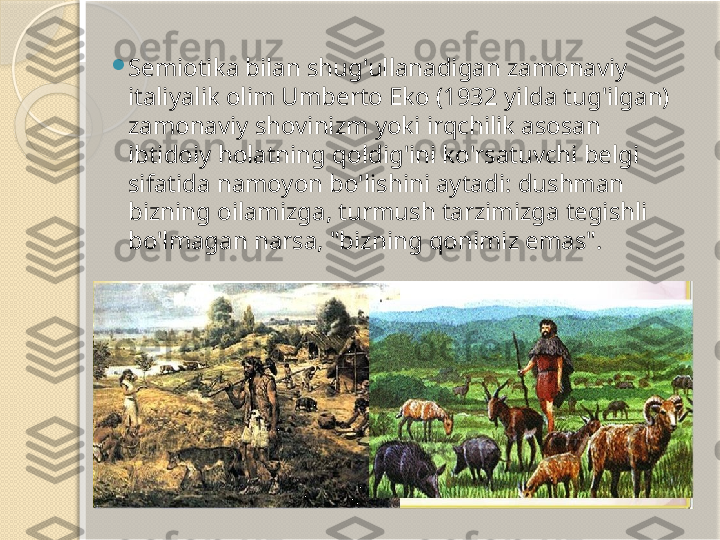 
Semiotika bilan shug'ullanadigan zamonaviy 
italiyalik olim Umberto Eko (1932 yilda tug'ilgan) 
zamonaviy shovinizm yoki irqchilik asosan 
ibtidoiy holatning qoldig'ini ko'rsatuvchi belgi 
sifatida namoyon bo'lishini aytadi: dushman 
bizning oilamizga, turmush tarzimizga tegishli 
bo'lmagan narsa, "bizning qonimiz emas".       