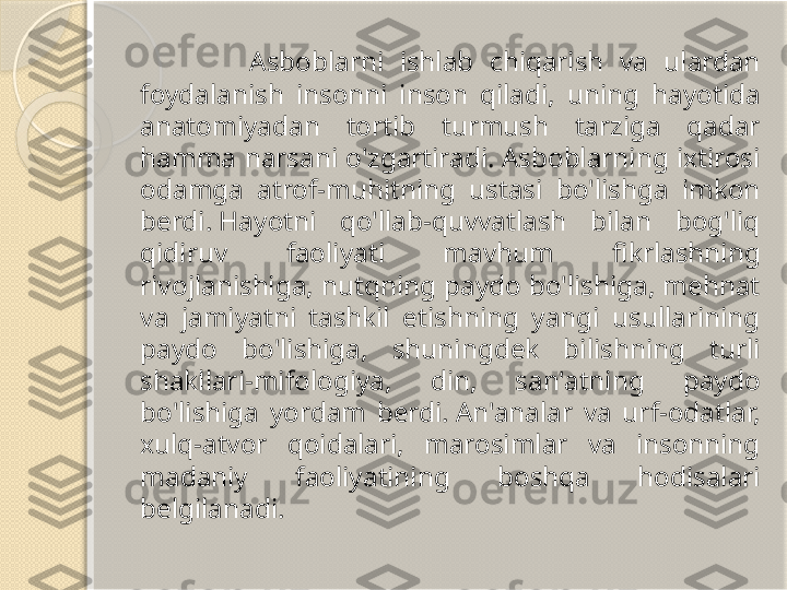                 Asboblarni  ishlab  chiqarish  va  ulardan 
foydalanish  insonni  inson  qiladi,  uning  hayotida 
anatomiyadan  tortib  turmush  tarziga  qadar 
hamma  narsani  o'zgartiradi. Asboblarning ixtirosi 
odamga  atrof-muhitning  ustasi  bo'lishga  imkon 
berdi. Hayotni  qo'llab-quvvatlash  bilan  bog'liq 
qidiruv  faoliyati  mavhum  fikrlashning 
rivojlanishiga, nutqning paydo bo'lishiga, mehnat 
va  jamiyatni  tashkil  etishning  yangi  usullarining 
paydo  bo'lishiga,  shuningdek  bilishning  turli 
shakllari-mifologiya,  din,  san'atning  paydo 
bo'lishiga  yordam  berdi. An'analar  va  urf-odatlar, 
xulq-atvor  qoidalari,  marosimlar  va  insonning 
madaniy  faoliyatining  boshqa  hodisalari 
belgilanadi.       