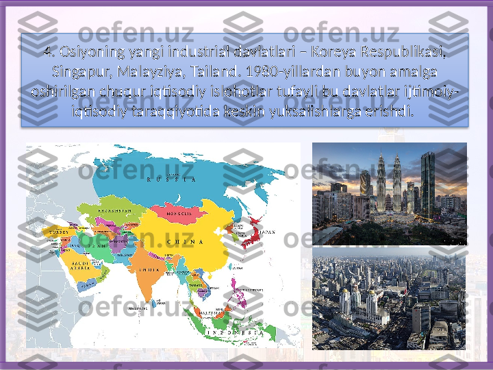 4. Osiyoning yangi industrial davlatlari – Koreya Respublikasi, 
Singa pur, Malayziya, Tailand. 1980-yillardan buyon amalga 
oshirilgan chuqur iqtisodiy islohotlar tufayli bu davlatlar ijtimoiy-
iqtisodiy taraqqiyotida keskin yuksalishlarga erishdi.    