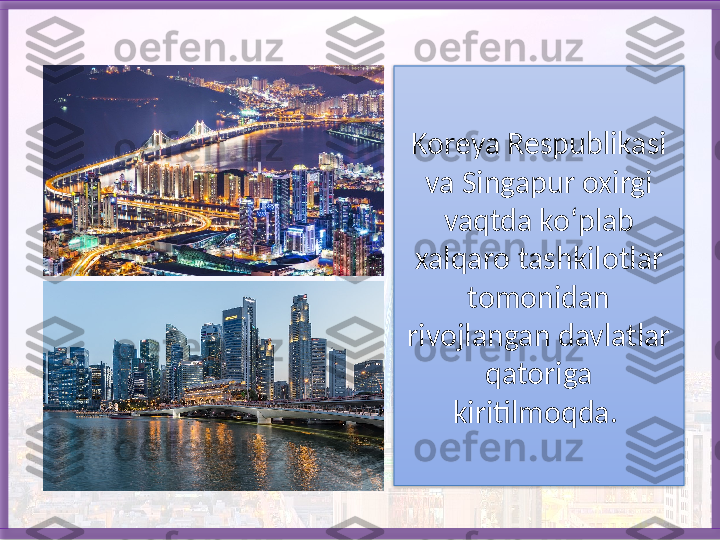 Koreya Respublikasi 
va Singapur oxirgi 
vaqtda ko‘plab 
xalqaro tashkilotlar 
tomonidan 
rivojlangan davlatlar 
qato riga 
kiritilmoqda.    