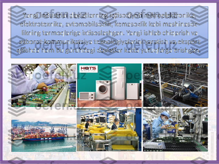 Yangi industrial davlatlarning iqtisodiyoti mikroelektro nika, 
elektrotexnika, avtomobilsozlik, kemasozlik kabi mashinasoz-
likning tarmoqlariga ixtisoslashgan. Yangi ishlab chiqarish va 
axborot-kommuni	
 katsiya texnologiyalarini yaratish va eksport 
qilishda ham bu guruhdagi davlatlar katta yutuqlarga erishgan.    