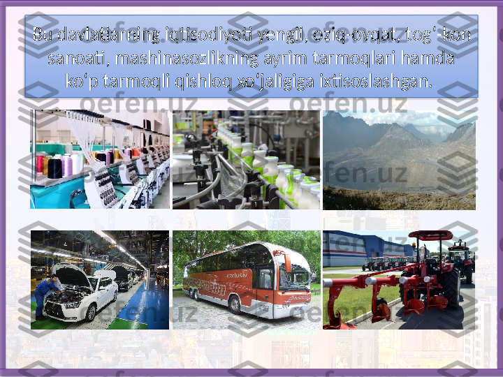 Bu davlatlarning iqtisodiyo ti yengil, oziq-ovqat, tog‘-kon 
sanoati, mashinasozlikning ayrim tarmoqlari hamda 
ko‘p tarmoqli qishloq xo‘jaligiga ixtisoslashgan.    