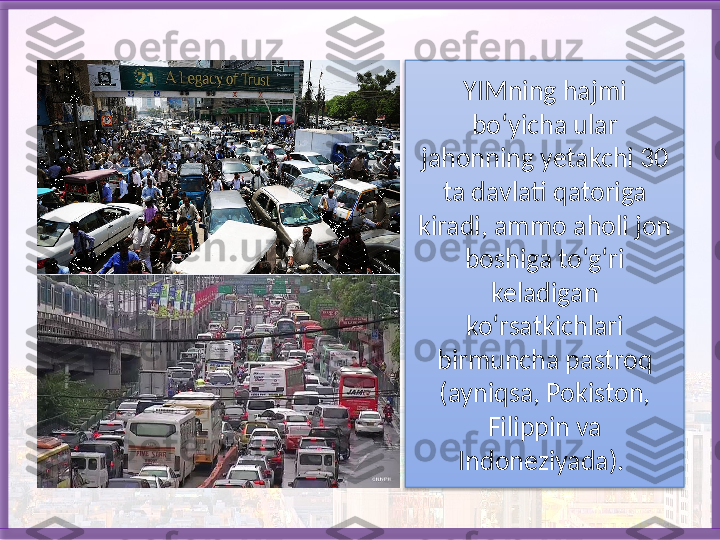 YIMning hajmi 
bo‘yicha ular 
jahonning yetakchi 30 
ta davlati qatoriga 
kiradi, ammo aholi jon 
boshiga to‘g‘ri 
keladigan 
ko‘rsatkichlari 
birmuncha pastroq 
(ayniqsa, Pokiston, 
Filippin va 
Indoneziyada).    