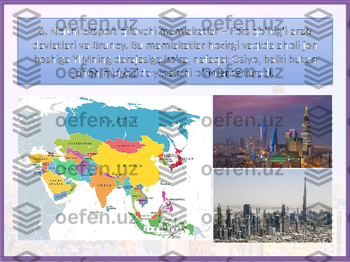 6. Neftni eksport qiluvchi mamlakatlar – Fors qo‘ltig‘i arab 
davlatlari va Bruney. Bu mamlakatlar hozirgi vaqtda aholi jon 
boshiga YIMning darajasiga ko‘ra, nafaqat Osiyo, balki butun 
jahon miqyosida yetakchi o‘rinlarda turadi.    