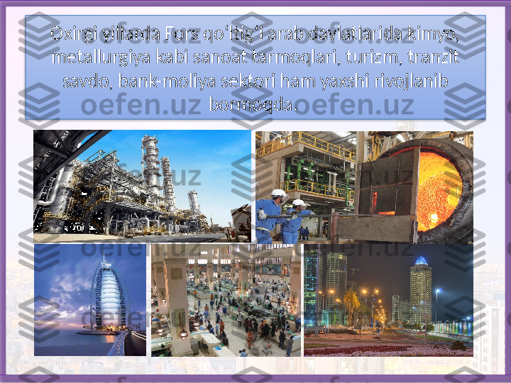 Oxirgi yillarda Fors qo‘ltig‘i arab dav latlarida kimyo, 
metallurgiya kabi sanoat tarmoqlari, turizm, tranzit 
savdo, bank-moliya sektori ham yaxshi rivojlanib 
bormoqda.    