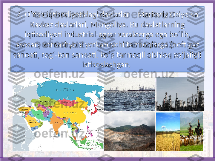 7. O‘tish iqtisodiyotidagi davlatlar – Markaziy Osiyo va 
Kavkaz dav latlari, Mongoliya. Bu davlatlarning 
iqtisodiyoti industrial-agrar xarak	
 terga ega bo‘lib, 
asosan, xomashyoni yetkazuvchi tarmoqlarga (neft-gaz 
sanoati, tog‘-kon sanoati, ko‘p tarmoqli qishloq xo‘jaligi) 
ixtisoslashgan.    