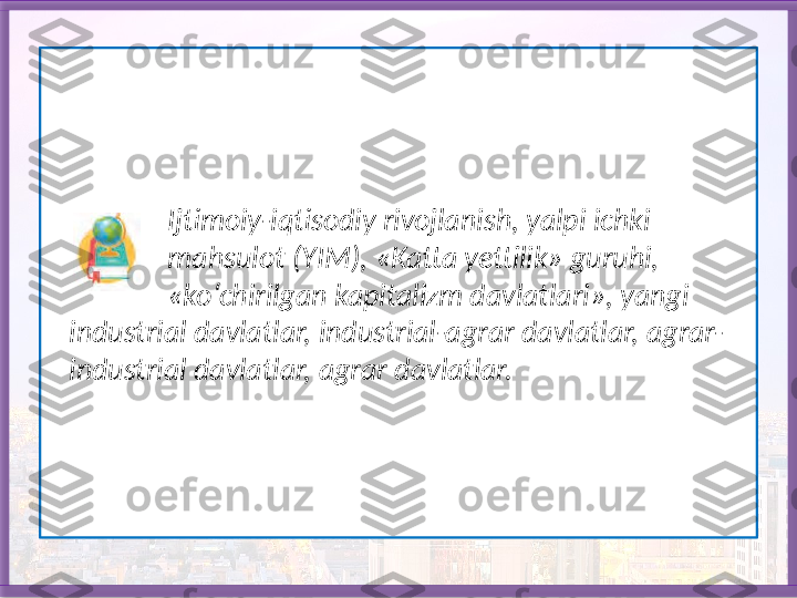                   Ijtimoiy-iqtisodiy rivojlanish, yalpi ichki 
                 mahsulot (YIM), «Katta yettilik» guruhi, 
                 «ko‘chirilgan kapitalizm davlatlari», yangi 
   industrial davlatlar, industrial-agrar davlatlar, agrar-
   industrial davlatlar, agrar davlatlar.   