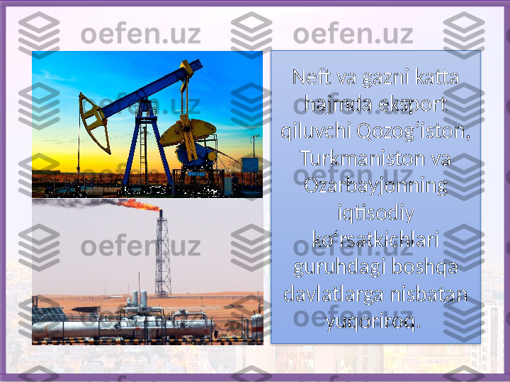 Neft va gazni katta 
hajmda eksport 
qiluvchi Qozog‘iston, 
Turkmaniston va 
Ozarbayjonning 
iqtisodiy 
ko‘rsatkichlari 
guruhdagi boshqa 
davlatlarga nisbatan 
yuqoriroq.    