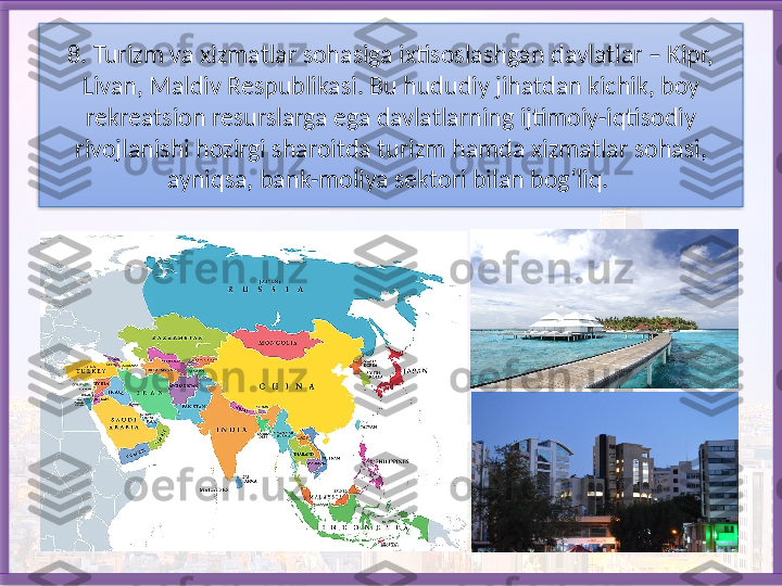 8. Turizm va xizmatlar sohasiga ixtisoslashgan davlatlar – Kipr, 
Livan, Maldiv Respublikasi. Bu hududiy jihatdan kichik, boy 
rekreatsion resurs larga ega davlatlarning ijtimoiy-iqtisodiy 
rivojlanishi hozirgi sharoitda tu	
 rizm hamda xizmatlar sohasi, 
ayniqsa, bank-moliya sektori bilan bog‘liq.    