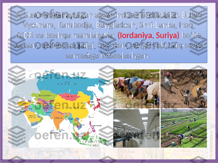 9. Sust rivojlanayotgan agrar-industrial davlatlar. Bular: 
Vyetnam, Kambodja, Bangladesh, Shri-Lanka, Iroq, 
KXDR va boshqa mamlakatlar  (Iordaniya, Suriya)  bo‘lib, 
asosan, qishloq xo‘jaligi, tog‘-kon, yengil yoki oziq-ovqat 
sano atiga ixtisoslashgan.    