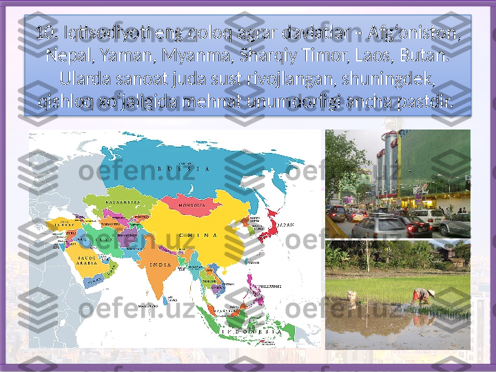 10. Iqtisodiyoti eng qoloq agrar davlatlar – Afg‘oniston, 
Nepal, Yaman, Myanma, Sharqiy Timor, Laos, Butan. 
Ularda sanoat juda sust rivojlan gan, shuningdek, 
qishloq xo‘jaligida mehnat unumdorligi ancha pastdir.    