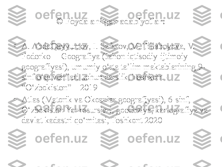 © Foydalanilgan adabiyotlar:
•
A. AbduQayyumov, I. Safarov, M. Tillaboyeva, V. 
Fedorko  – Geografiya (Jahon iqtisodiy-ijtimoiy 
geografiyasi), umumiy o‘rta ta’lim maktablarining 9- 
sinf o‘quvchilari uchun darslik, Toshkent – 
“O‘zbekiston” – 2019
•
Atlas (Materik va Okeanlar geografiyasi), 6-sinf, 
O‘zbekiston Yer resurslari, geodeziya, kartografiya va 
davlat kadastri qo‘mitasi, Toshkent 2020 