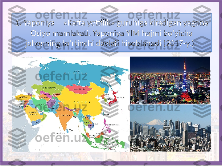 1. Yaponiya – «Katta yettilik» guruhiga kiradigan yagona 
Osiyo mam lakati. Yaponiya YIM hajmi bo‘yicha 
jahonning to‘rtinchi davlati hisob	
 lanadi (2017-y.).    