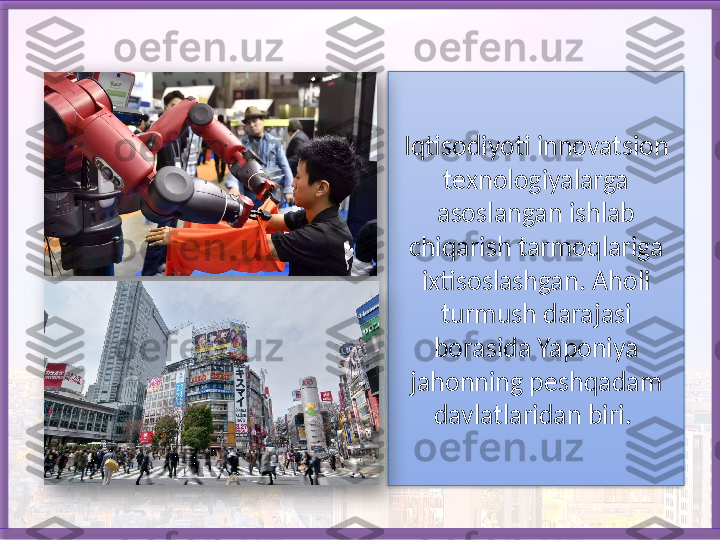 Iqtisodiyoti innovatsion 
texnologiyalarga 
asoslangan ish lab 
chiqarish tarmoqlariga 
ixtisoslashgan. Aholi 
turmush darajasi 
borasida Yaponiya 
jahonning peshqadam 
davlatlaridan biri.      