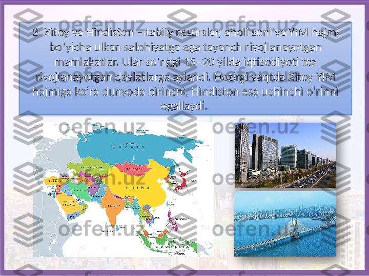 3. Xitoy va Hindiston – tabiiy resurslar, aholi soni va YIM hajmi 
bo‘yicha ulkan salohiyatga ega tayanch rivojlanayotgan 
mamlakatlar. Ular so‘nggi 15–20 yilda iqtisodiyoti tez 
rivojlanayotgan davlatlarga aylandi.   Hozirgi vaqtda Xitoy YIM 
hajmiga ko‘ra dunyoda birinchi, Hindiston esa uchinchi o‘rinni 
egallaydi.      