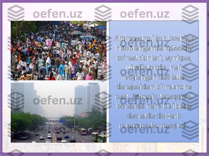 Ammo aholi jon boshiga 
hisoblanganda iqtisodiy 
ko‘rsatkichlari, ayniqsa, 
Hindistonda, hali 
rivojlangan davlatlar 
darajasidan birmuncha 
past.  Ijtimoiy taraqqiyot 
borasida ham bu ikkala 
davlatda dolzarb 
muammolar mavjud.    