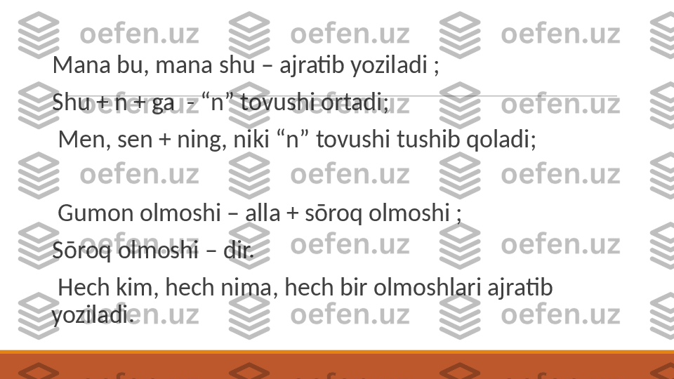  
Mana bu, mana shu – ajratib yoziladi ;
 
Shu + n + ga  - “n” tovushi ortadi;
 
  Men, sen + ning, niki “n” tovushi tushib qoladi;
 
  Gumon olmoshi – alla + sōroq olmoshi ; 
 
Sōroq olmoshi – dir. 
 
  Hech kim, hech nima, hech bir olmoshlari ajratib 
yoziladi.  