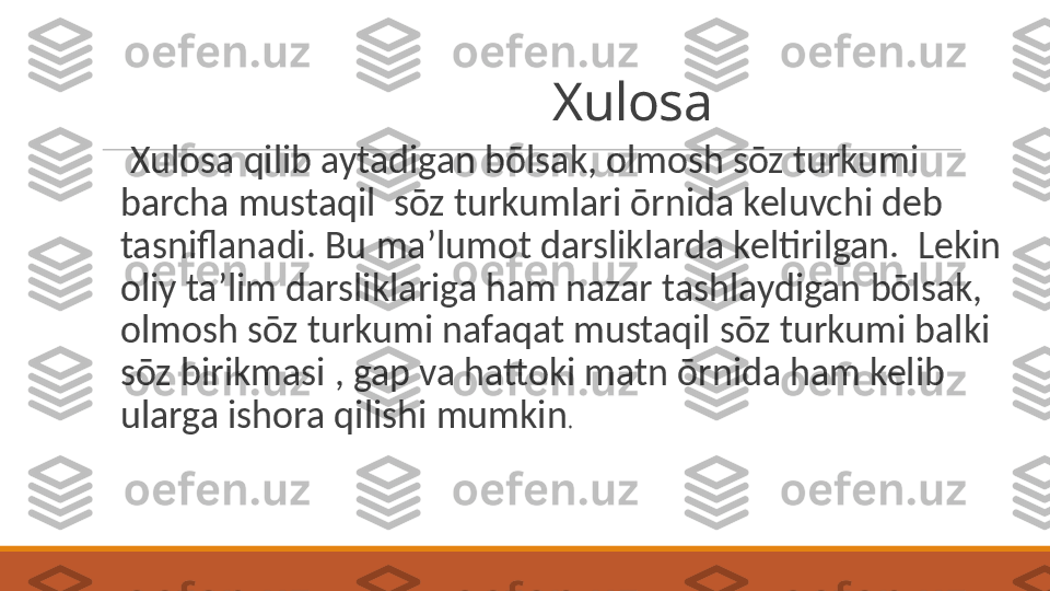                                     Xulosa
 
  Xulosa qilib aytadigan bōlsak, olmosh sōz turkumi 
barcha mustaqil  sōz turkumlari ōrnida keluvchi deb 
tasniflanadi. Bu ma’lumot darsliklarda keltirilgan.  Lekin 
oliy ta’lim darsliklariga ham nazar tashlaydigan bōlsak, 
olmosh sōz turkumi nafaqat mustaqil sōz turkumi balki 
sōz birikmasi , gap va hattoki matn ōrnida ham kelib 
ularga ishora qilishi mumkin .  