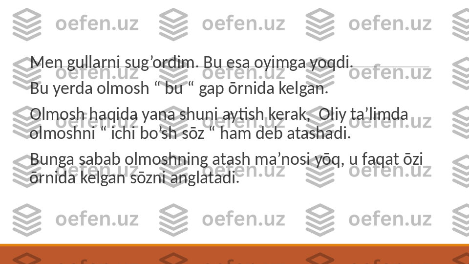  
Men gullarni sug’ordim. Bu esa oyimga yoqdi. 
 
Bu yerda olmosh “ bu “ gap ōrnida kelgan. 
 
Olmosh haqida yana shuni aytish kerak,  Oliy ta’limda 
olmoshni “ ichi bo’sh sōz “ ham deb atashadi. 
 
Bunga sabab olmoshning atash ma’nosi yōq, u faqat ōzi 
ōrnida kelgan sōzni anglatadi.  