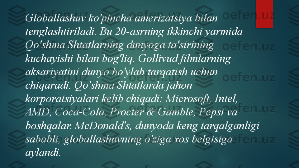 Globallashuv ko'pincha amerizatsiya bilan 
tenglashtiriladi. Bu 20-asrning ikkinchi yarmida 
Qo'shma Shtatlarning dunyoga ta'sirining 
kuchayishi bilan bog'liq. Gollivud filmlarning 
aksariyatini dunyo bo'ylab tarqatish uchun 
chiqaradi. Qo'shma Shtatlarda jahon 
korporatsiyalari kelib chiqadi: Microsoft, Intel, 
AMD, Coca-Cola, Procter & Gamble, Pepsi va 
boshqalar. McDonald's, dunyoda keng tarqalganligi 
sababli, globallashuvning o'ziga xos belgisiga 
aylandi.   