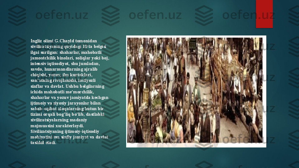 Ingliz olimi G.Chayld tomonidan 
sivilizatsiyaning quyidagi 10 ta belgisi 
ilgai surilgan: shaharlar, mahobatli 
jamoatchilik binolari, soliqlar yoki boj, 
intensiv iqtisodiyot, shu jumladan, 
savdo, hunarmandlarning ajralib 
chiqishi, yozuv, ilm kurtaklari, 
san’atning rivojlanishi, imtiyozli 
sinflar va davlat. Ushbu belgilarning 
ichida mahobatli me’morchilik, 
shaharlar va yozuv jamiyatda kechgan 
ijtimoiy va siyosiy jarayonlar bilan 
sabab-oqibat aloqalarning butun bir 
tizimi orqali bog’liq bo’lib, dastlabki 
sivilizatsiyalarning madaniy 
majmuasini xarakterlaydi. 
Sivilizatsiyaning ijtimoiy-iqtisodiy 
mohiyatini esa sinfiy jamiyat va davlat 
tashkil etadi.   