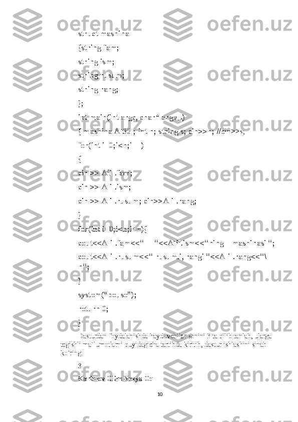 struct mashina 
{string fam; 
string ism; 
string rusum; 
string rang; 
}; 
int main(int argc, char* argv[]) 
{ mashina A[50]; int n; string s; cin>>n;  //cin>>s;  
for(int i=0;i<n;i++)
{
cin >> A[i].fam;
cin >> A[i].ism;
cin >> A[i].rusum; cin>>A[i].rang;
}
for(int i=0;i<n;i++){
cout<<A[i].fam<<"     "<<A[i].ism<<"ning    mashinasi ";
cout<<A[i].rusum<<" rusumli, rangi "<<A[i].rang<<"\
n";
}
system(“pouse”);
return 0;
}
Dasturdan foydalanishda haydovchilar sonini 3 ta qilib tanlab, ularga 
tegishli ma`lumotlarni quyidagicha tartibda kiritib, dastur ishlashini sinab 
ko`ring.
3
Karimov Olim Nexya Oq
10 