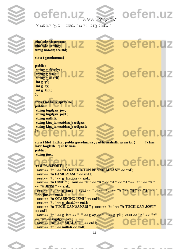 4. AMALIY QISM
Masalaning C++ dasturlash tilidagi dasturi
#include <iostream>
#include <string>
using namespace std;
struct guvohnoma{
public:
 string g_familya;
 string g_ism;
 string g_sharif;
 int g_yil;
 int g_oy;
 int g_kun;
};
struct mahalla_spravka{
public:
 string tugilgan_joy;
 string tugilgan_joy1;
 string millati;
 string kim_tomonidan_berilgan;
 string kim_tomonidan_berilgan1;
};
struct Met_daftar : public guvohnoma , public mahalla_spravka {           // class 
larni boglash   :public nom
public:
 string jinsi;
 void PASSPORT() {
   cout << "\t " << "\t OZBEKISTON RESPUBLIKASI" << endl;
   cout << "\n FAMILYASI " << endl;
  cout << "\t " << g_familya << endl;
   cout << "\n ISMI: " ;   cout << "\t " << "\t " << "\t " << "\t " << "\t " << "\t " 
<< "\t JINSI " << endl;
  cout << "\t " << g_ism ;       cout << "\t " << "\t " << "\t " << "\t " << "\t " << "  
" << jinsi << endl;
   cout << "\n OTASINING ISMI" << endl;
  cout << "\t " << g_sharif << endl;
  cout << "\n TUGILGAN SANASI " ;  cout << "\t " << "\t TUGILGAN JOYI" 
<< endl;
  cout << "\t " << g_kun << "  " << g_oy << "  " << g_yil ;   cout << "\t " << "\t" 
<< "\t" << tugilgan_joy ;
  cout << "\n" << " MILLATI " << endl;
  cout << "\t " << millati << endl;
12 