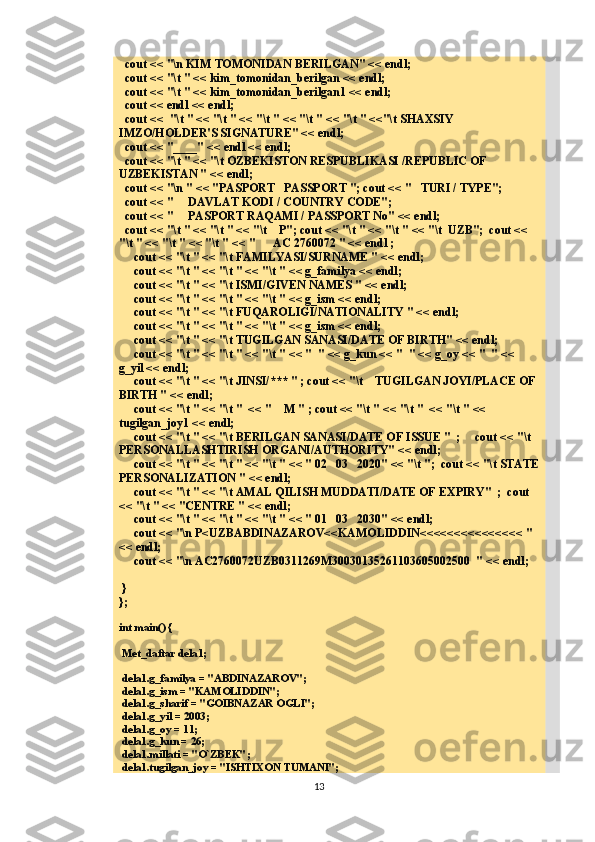   cout << "\n KIM TOMONIDAN BERILGAN" << endl;
  cout << "\t " << kim_tomonidan_berilgan << endl;
  cout << "\t " << kim_tomonidan_berilgan1 << endl;
   cout << endl << endl;
  cout <<  "\t " << "\t " << "\t " << "\t " << "\t " <<"\t SHAXSIY 
IMZO/HOLDER'S SIGNATURE" << endl;
   cout << "____" << endl << endl;
  cout << "\t " << "\t OZBEKISTON RESPUBLIKASI /REPUBLIC OF 
UZBEKISTAN " << endl;
  cout << "\n " << "PASPORT   PASSPORT "; cout << "   TURI / TYPE"; 
  cout << "     DAVLAT KODI / COUNTRY CODE";
  cout << "     PASPORT RAQAMI / PASSPORT No" << endl;
   cout << "\t " << "\t " << "\t    P"; cout << "\t " << "\t " << "\t  UZB";  cout << 
"\t " << "\t " << "\t " << "      AC 2760072 " << endl ;
     cout << "\t " << "\t FAMILYASI/SURNAME " << endl;
     cout << "\t " << "\t " << "\t " << g_familya << endl;
     cout << "\t " << "\t ISMI/GIVEN NAMES " << endl;
     cout << "\t " << "\t " << "\t " << g_ism << endl;
     cout << "\t " << "\t FUQAROLIGI/NATIONALITY " << endl;
     cout << "\t " << "\t " << "\t " << g_ism << endl;
      cout << "\t " << "\t TUGILGAN SANASI/DATE OF BIRTH" << endl;
      cout << "\t " << "\t " << "\t " << "  " << g_kun << "  " << g_oy << "  " << 
g_yil << endl;
      cout << "\t " << "\t JINSI/*** " ; cout << "\t    TUGILGAN JOYI/PLACE OF 
BIRTH " << endl;
      cout << "\t " << "\t "  << "    M " ; cout << "\t " << "\t "  << "\t " << 
tugilgan_joy1 << endl;
      cout << "\t " << "\t BERILGAN SANASI/DATE OF ISSUE "  ;     cout << "\t   
PERSONALLASHTIRISH ORGANI/AUTHORITY" << endl;
     cout << "\t " << "\t " << "\t " << " 02   03   2020" << "\t ";  cout << "\t STATE
PERSONALIZATION " << endl;
     cout << "\t " << "\t AMAL QILISH MUDDATI/DATE OF EXPIRY"  ;  cout 
<< "\t " << "CENTRE " << endl;
      cout << "\t " << "\t " << "\t " << " 01   03   2030" << endl;
      cout << "\n P<UZBABDINAZAROV<<KAMOLIDDIN<<<<<<<<<<<<<<< " 
<< endl; 
     cout << "\n AC2760072UZB0311269M30030135261103605002500  " << endl;
     
 }
};
int main() {
 Met_daftar dela1;
 dela1.g_familya = "ABDINAZAROV";
 dela1.g_ism = "KAMOLIDDIN";
 dela1.g_sharif = "GOIBNAZAR OGLI";
 dela1.g_yil = 2003;
 dela1.g_oy = 11;
 dela1.g_kun = 26;
 dela1.millati = "O`ZBEK";
 dela1.tugilgan_joy = "ISHTIXON TUMANI";
13 