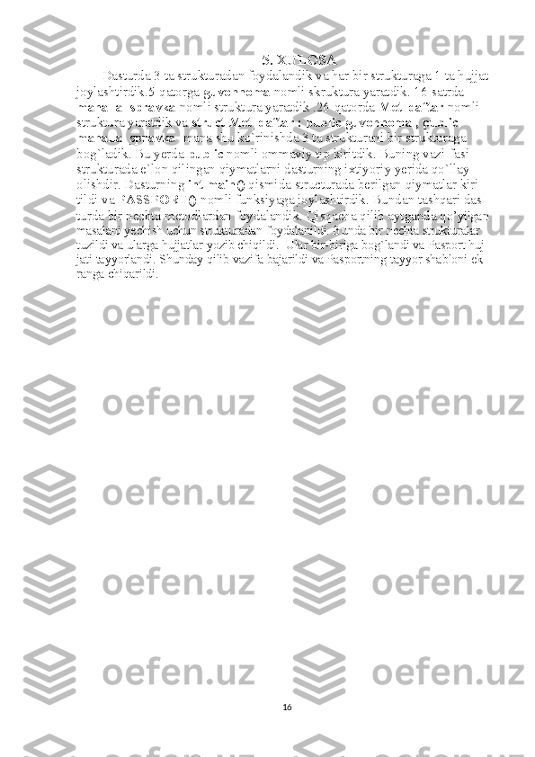 5. XULOSA
Dasturda 3 ta strukturadan foydalandik va har bir strukturaga 1 ta hujjat 
joylashtirdik.5-qatorga  guvohnoma  nomli skruktura yaratdik. 16-satrda 
mahalla_spravka  nomli struktura yaratdik .26-qatorda  Met_daftar  nomli 
struktura yaratdik va  struct Met_daftar : public guvohnoma , public 
mahalla_spravka   mana shu ko`rinishda 3 ta strukturani bir strukturaga 
bog`ladik. Bu yerda  public  nomli ommaviy tip kiritdik. Buning vazi-fasi 
strukturada e`lon qilingan qiymatlarni dasturning ixtiyoriy yerida qo`llay
olishdir. Dasturning  int main()  qismida structurada berilgan qiymatlar kiri-
tildi va  PASSPORT()  nomli funksiyaga joylashtirdik. Bundan tashqari das-
turda bir nechta metodlardan foydalandik. Qisqacha qilib aytganda q o’yilgan 
masalani yechish uchun strukturadan foydalanildi. Bunda bir nechta strukturalar 
tuzildi va ularga hujjatlar yozib chiqildi.  Ular bir-biriga bog`landi va Pasport huj-
jati tayyorlandi. Shunday qilib vazifa bajarildi va Pasportning tayyor shabloni ek-
ranga chiqarildi.
16 