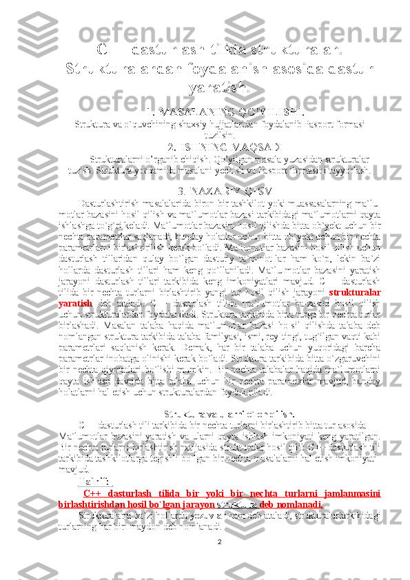 C++ dasturlash tilida strukturalar.
Strukturalardan foydalanish asosida dastur
yaratish.
1. MASALANING QO’YILISHI.
Struktura va o`quvchining shaxsiy hujjatlaridan foydalanib Pasport formasi
tuzilsin.
2. ISHNING MAQSADI
Strukturalarni o’rganib chiqish. Qo’yilgan masala yuzasidan strukturalar
tuzish. Struktura yordamida masalani yechish va Pasport formasini tayyorlash.
3. NAZARIY QISM
Dasturlashtirish masalalarida biron bir tashkilot yoki muassasalarning ma`lu-
motlar bazasini hosil qilish va ma`lumotlar bazasi tarkibidagi ma`lumotlarni qayta
ishlashga to`g`ri keladi. Ma`lumotlar bazasini hosil qilishda bitta ob`yekt uchun bir
nechta parametrlar saqlanadi, bunday holatlar uchun bitta ob`yekt uchun bir nechta
parametrlarni birlashtirilish kerak bo`ladi. Ma`lumotlar bazasini hosil qilish uchun
dasturlash   tillaridan   qulay   bo`lgan   dasturiy   ta`minot-lar   ham   ko`p,   lekin   ba`zi
hollarda   dasturlash   tillari   ham   keng   qo`llaniladi.   Ma`lu-motlar   bazasini   yaratish
jarayoni   dasturlash   tillari   tarkibida   keng   imkoniyatlari   mavjud.   C++   dasturlash
tilida   bir   nechta   turlarni   birlashtirib   yangi   tur   hosil   qilish   jarayoni   strukturalar
yaratish   deb   ataladi.   C++   dasturlash   tilida   ma`lumotlar   ba-zasini   hosil   qilish
uchun strukturalardan foydalaniladi. Struktura tarkibida bitta turga bir nechta turlar
birlashadi.   Masalan   talaba   haqida   ma`lumotlar   bazasi   ho-sil   qilishda   talaba   deb
nomlangan struktura tarkibida talaba familyasi, ismi, rey-tingi, tug`ilgan vaqti kabi
parametrlari   saqlanish   kerak.   Demak,   har   bir   talaba   uchun   yuqoridagi   barcha
parametrlar inobatga olinishi kerak bo`ladi. Struktura tarkibida bitta o`zgaruvchini
bir  nechta   qiymatlari  bo`lishi  mumkin.  Bir   nechta  talabalar  haqida  ma`lumotlarni
qayta   ishlash   davrida   bitta   talaba   uchun   bir   nechta   parametrlar   mavjud,   bunday
holatlarni hal etish uchun strukturalardan foydalaniladi.
Struktura va ularni e`lon qilish.
C++ dasturlash tili tarkibida bir nechta turlarni birlashtirib bitta tur asosida
Ma`lumotlar  bazasini  yaratish  va ularni  qayta  ishlash  imkoniyati  keng yaratilgan.
Bir nechta turlarni birlashtirish natijasida strukturalar hosil qilib C++ dasturlash tili
tarkibida tashkilotlarga tegishli bo`lgan bir nechta masalalarni hal etish imkoniyati
mavjud.
Ta`rif: 
C++   dasturlash   tilida   bir   yoki   bir   nechta   turlarni   jamlanmasini
birlashtirishdan hosil bo`lgan jarayon     struktura     deb nomlanadi.   
Strukturalarni ba`zi hollarda  yozuvlar  ham deb ataladi, strukturalartarkibidagi
turlarning har biri maydon deb nomlanadi.
2 