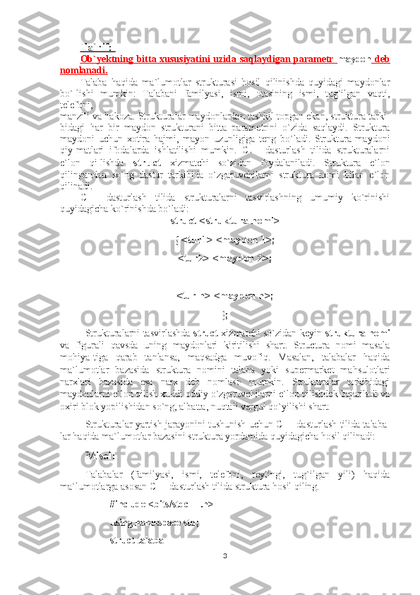 Ta`rif: 
Ob`yektning bitta xususiyatini uzida saqlaydigan parametr      maydon      deb   
nomlanadi.
Talaba   haqida   ma`lumotlar   strukturasi   hosil   qilinishda   quyidagi   maydonlar
bo`-lishi   mumkin:   Talabani   familyasi,   ismi,   otasining   ismi,   tug`ilgan   vaqti,
telefoni,
manzili va hakoza. Strukturalar maydonlardan tashkil topgan ekan, struktura tarki-
bidagi   har   bir   maydon   strukturani   bitta   parametrini   o`zida   saqlaydi.   Struktura
maydoni   uchun   xotira   hajmi,   mayon   uzunligiga   teng   bo`ladi.   Struktura   maydoni
qiy-matlari   ifodalarda   ishlatilishi   mumkin.   C++   dasturlash   tilida   strukturalarni
e`lon   qi-lishda   struct   xizmatchi   so`zidan   foydalaniladi.   Struktura   e`lon
qilingandan   so`ng   dastur   tarkibida   o`zgaruvchilarni   struktura   nomi   bilan   e`lon
qilinadi.
C++   dasturlash   tilida   strukturalarni   tasvirlashning   umumiy   ko`rinishi
quyidagicha ko`rinishda bo`ladi:
struct <struktura nomi>
{ <tur1> <maydon 1>;
<tur2> <maydon 2>;
 _  _    _  _  _
<tur n> <maydon n>;
};
Strukturalarni tasvirlashda   struct   xizmatchi so`zidan keyin   struktura nomi
va   figurali   qavsda   uning   maydonlari   kiritilishi   shart.   Structura   nomi   masala
mohiya-tiga   qarab   tanlansa,   maqsadga   muvofiq.   Masalan,   talabalar   haqida
ma`lumotlar   bazasida   struktura   nomini   talaba   yoki   supermarket   mahsulotlari
narxlari   bazasida   esa   narx   deb   nomlash   mumkin.   Strukturalar   tarkibidagi
maydonlarni e`lon qilish xuddi oddiy o`zgaruvchilarni e`lon qilishdek bajariladi va
oxiri blok yopilishidan so`ng, albatta, nuqtali vergul qo`yilishi shart.
Strukturalar yartish jarayonini tushunish uchun C++ dasturlash tilida talaba-
lar haqida ma`lumotlar bazasini struktura yordamida quyidagicha hosil qilinadi:
Misol:
Talabalar   (familyasi,   ismi,   telefoni,   reytingi,   tug`ilgan   yili)   haqida
ma`lumotlarga asosan C++ dasturlash tilida struktura hosil qiling.
#include <bits/stdc++.h>
using namespace std; 
struct talaba
3 