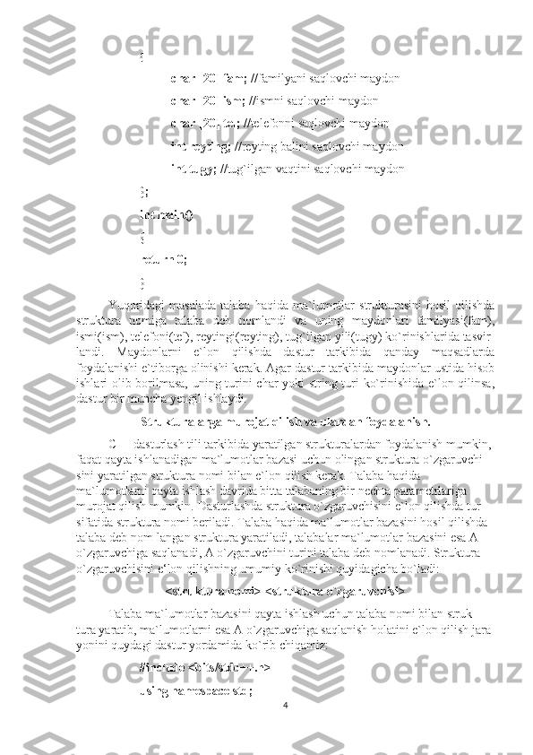 { 
char [20] fam;  //familyani saqlovchi maydon  
char [20] ism;  //ismni saqlovchi maydon
char [20] tel;  //telefonni saqlovchi maydon 
int reyting;  //reyting balini saqlovchi maydon 
int tugy;  //tug`ilgan vaqtini saqlovchi maydon
}; 
int main() 
{ 
return 0; 
}
Yuqoridagi  masalada  talaba   haqida  ma`lumotlar  strukturasini  hosil  qilishda
struktura   nomiga   talaba   deb   nomlandi   va   uning   maydonlari   familyasi(fam),
ismi(ism), telefoni(tel), reytingi(reyting), tug`ilgan yili(tugy) ko`rinishlarida tasvir-
landi.   Maydonlarni   e`lon   qilishda   dastur   tarkibida   qanday   maqsadlarda
foydalanishi e`tiborga olinishi kerak. Agar dastur tarkibida maydonlar ustida hisob
ishlari olib borilmasa, uning turini char yoki string turi ko`rinishida e`lon qilinsa,
dastur bir muncha yengil ishlaydi.
Strukturalarga murojat qilish va ulardan foydalanish.
C++ dasturlash tili tarkibida yaratilgan strukturalardan foydalanish mumkin, 
faqat qayta ishlanadigan ma`lumotlar bazasi uchun olingan struktura o`zgaruvchi-
sini yaratilgan struktura nomi bilan e`lon qilish kerak. Talaba haqida 
ma`lumotlarni qayta ishlash davrida bitta talabaning bir nechta parametrlariga 
murojat qilish mumkin.  Dasturlashda struktura o`zgaruvchisini e`lon qilishda tur 
sifatida struktura nomi beriladi. Talaba haqida ma`lumotlar bazasini hosil qilishda 
talaba deb nom-langan struktura yaratiladi, talabalar ma`lumotlar bazasini esa A 
o`zgaruvchiga saqlanadi, A o`zgaruvchini turini talaba deb nomlanadi. Struktura 
o`zgaruvchisini e‘lon qilishning umumiy ko`rinishi quyidagicha bo`ladi:
<struktura nomi> <struktura o`zgaruvchisi>
Talaba ma`lumotlar bazasini qayta ishlash uchun talaba nomi bilan struk-
tura yaratib, ma`lumotlarni esa A o`zgaruvchiga saqlanish holatini e`lon qilish jara-
yonini quydagi dastur yordamida ko`rib chiqamiz:
#include <bits/stdc++.h>
using namespace std; 
4 