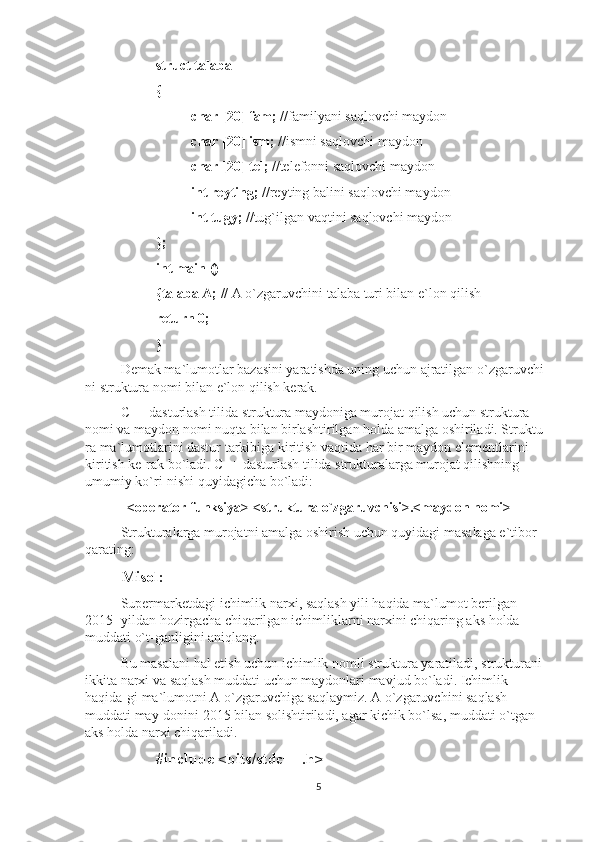 struct talaba 
{
char [20] fam;  //familyani saqlovchi maydon 
char [20] ism;  //ismni saqlovchi maydon 
char [20] tel;  //telefonni saqlovchi maydon  
int reyting;  //reyting balini saqlovchi maydon  
int tugy;  //tug`ilgan vaqtini saqlovchi maydon
}; 
int main ()
{talaba A;  // A o`zgaruvchini talaba turi bilan e`lon qilish  
return 0; 
}
Demak ma`lumotlar bazasini yaratishda uning uchun ajratilgan o`zgaruvchi-
ni struktura nomi bilan e`lon qilish kerak.
C++ dasturlash tilida struktura maydoniga murojat qilish uchun struktura 
nomi va maydon nomi nuqta bilan birlashtirilgan holda amalga oshiriladi. Struktu-
ra ma`lumotlarini dastur tarkibiga kiritish vaqtida har bir maydon elementlarini 
kiritish ke-rak bo`ladi. C++ dasturlash tilida strukturalarga murojat qilishning 
umumiy ko`ri-nishi quyidagicha bo`ladi:
<operator funksiya> <struktura o`zgaruvchisi>.<maydon nomi>
Strukturalarga murojatni amalga oshirish uchun quyidagi masalaga e`tibor 
qarating:
Misol:
Supermarketdagi ichimlik narxi, saqlash yili haqida ma`lumot berilgan 
2015- yildan hozirgacha chiqarilgan ichimliklarni narxini chiqaring aks holda 
muddati o`t-ganligini aniqlang.
Bu masalani hal etish uchun ichimlik nomli struktura yaratiladi, strukturani 
ikkita narxi va saqlash muddati uchun maydonlari mavjud bo`ladi. Ichimlik 
haqida-gi ma`lumotni A o`zgaruvchiga saqlaymiz. A o`zgaruvchini saqlash 
muddati may-donini 2015 bilan solishtiriladi, agar kichik bo`lsa, muddati o`tgan 
aks holda narxi chiqariladi.
#include <bits/stdc++.h>
5 
