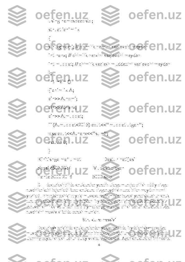 using namespace std; 
struct ichimlik 
{
string nomi;  //ichimlik nomini saqlovchi maydon 
int narx;  //ichimlik narxini saqlovchi maydon 
int muddat;  //ichimlik saqlash muddattini saqlovchi maydon
}; 
int main () 
{ichimlik A;
cin>>A.nomi;
cin>>A.narx; 
cin>>A.muddat;
if (A.muddat<2015) cout<<"muddat utgan"; 
else cout<<A.narx<<"sum"; 
return 0; 
}
Kiritishga ma‘lumot  Dastur natijasi
Pepsi 4500 2014 Muddat o`tgan
Fanta 5000 2016 5000 sum
C++ dasturlash tilida strukturalar yaratib ularga murojat qilish oddiy o`zga-
ruvchilar kabi bajariladi faqat struktura o`zgaruvchisi nuqta bilan maydon nomi 
yoziladi. Biror bir tashkilot yoki mussasa ma‘lumotlar bazasi yaratish uchun struk-
tura o`z-garuvchisini ko`p qiymatidan foydalanishga to`g‘ri keladi. Struktura o`z-
garuvchisini ikki va undan ortiq qiymatlariga murojat qilish uchun struktura o`zga-
ruvchisini massiv sifatida qarash mumkin.
Struktura massivi
Dasturlash tarkibida strukturalardan yakka tartibda foydalanish maqsadga 
muvofiq bo`lmaydi. Strukturalar biror bir tashkilot ma‘lumotlar bazasi berilganda 
ularning qayta ishlash uchun qulay vosita hisoblanadi. Agar strukturalar bir nechta 
6 