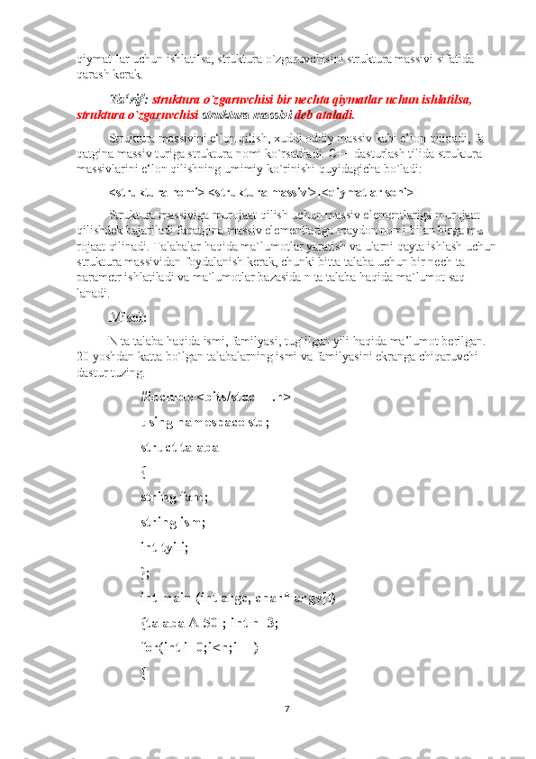 qiymat-lar uchun ishlatilsa, struktura o`zgaruvchisini struktura massivi sifatida 
qarash kerak.
Ta‘rif:   struktura o`zgaruvchisi bir nechta qiymatlar uchun ishlatilsa, 
struktura o`zgaruvchisi  struktura massivi  deb ataladi.
Struktura massivini e‘lon qilish, xuddi oddiy massiv kabi e’lon qilinadi, fa-
qatgina massiv turiga struktura nomi ko`rsatiladi. C++ dasturlash tilida struktura 
massivlarini e‘lon qilishning umimiy ko`rinishi quyidagicha bo`ladi:
<struktura nomi> <struktura massivi>[<qiymatlar soni>]
Struktura massiviga murojaat qilish uchun massiv elementlariga murojaat 
qilishdek bajariladi faqatgina massiv elementlariga maydon nomi bilan birga mu-
rojaat qilinadi. Talabalar haqida ma`lumotlar yaratish va ularni qayta ishlash uchun
struktura massividan foydalanish kerak, chunki bitta talaba uchun bir nech-ta 
parametr ishlatiladi va ma`lumotlar bazasida n ta talaba haqida ma`lumot saq-
lanadi.
Misol:  
N ta talaba haqida ismi, familyasi, tug`ilgan yili haqida ma’lumot berilgan. 
20 yoshdan katta bo`lgan talabalarning ismi va familyasini ekranga chiqaruvchi 
dastur tuzing.
#include <bits/stdc++.h>
using namespace std; 
struct talaba 
{ 
string fam; 
string ism; 
int tyili; 
};
int main (int argc, char* argv[]) 
{talaba A[50]; int n=3; 
for(int i=0;i<n;i++)
{
7 