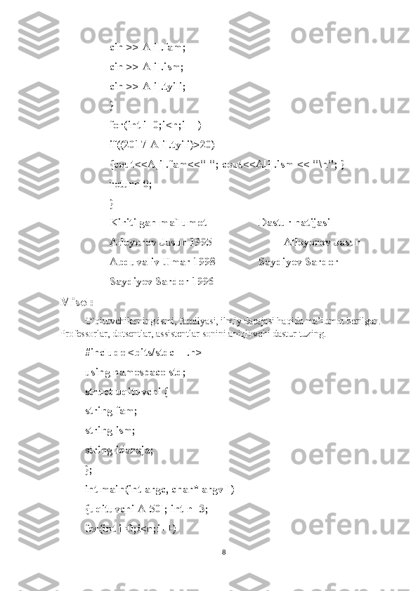 cin >> A[i].fam; 
cin >> A[i].ism;
cin >> A[i].tyili; 
}
for(int i=0;i<n;i++)
if((2017-A[i].tyili)>20)
{cout<<A[i].fam<<" "; cout<<A[i].ism << "\n"; }
return 0; 
}
Kiritilgan ma`lumot Dastur natijasi
Alloyorov Jasur 1995 Alloyorov Jasur
Abduvaliv Umar 1998 Saydiyev Sardor
Saydiyev Sardor 1996
Misol:  
O`qituvchilarning ismi, familyasi, ilmiy darajasi haqida ma’lumot berilgan. 
Professorlar, dotsentlar, assistentlar sonini aniqlovchi dastur tuzing.
#include <bits/stdc++.h>
using namespace std; 
struct uqituvchi {
string fam; 
string ism; 
string idaraja; 
};
int main(int argc, char* argv[])
{uqituvchi A[50]; int n=3; 
for(int i=0;i<n;i++)
8 