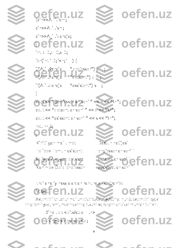 {cin>>A[i].fam; 
cin>>A[i].ism; 
cin>>A[i].idaraja; 
} 
int p=0,d=0,s=0; 
for(int i=0;i<n;i++) {
if(A[i].daraja == ”professor”) p++;
if(A[i].daraja == ”dotsent”) d++;
if(A[i].daraja == “assistent”) s++;
}
cout << “ professorlar soni ” << p << “\n”;
cout << “dotsentlar soni ” << d << “\n”;
cout << “asissentlar soni ” << s << “\n”;
return 0;
;
Kiritilgan ma`lumot Dastur natijasi
Tolipov Temur asistent professorlar soni 1
Soliyev Aktgam dotsent dotsentlar soni 1
Karimov Obid professor assistentlar soni 1
Endi amaliy masalalardan namunalar keltiramiz:
Misol.  
Avtomobillar uchun ma`lumotlar bazasini yarating. Bunda avtomobil egasi-
ning familiyasi, ismi, mashinasining rusumi va rangini aniqlash mumkin bo`lsin.
#include <bits/stdc++.h>
using namespace std; 
9 