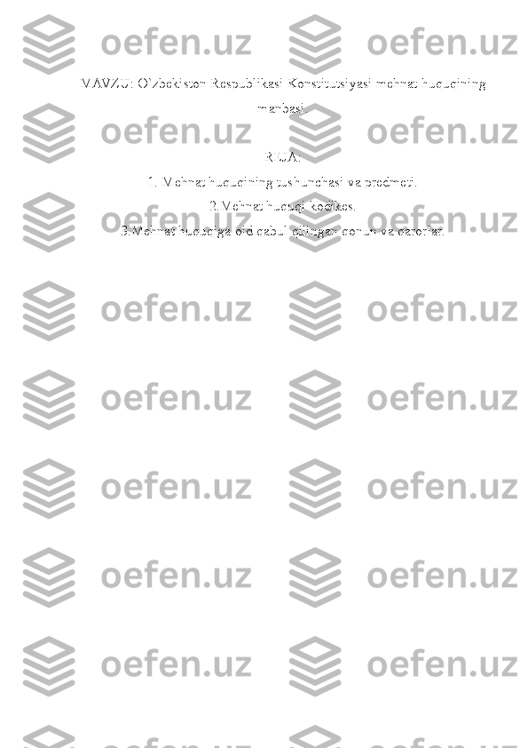 MAVZU: O`zbekiston Respublikasi Konstitutsiyasi mehnat huquqining
manbasi.
REJA:
1. Mehnat huquqining tushunchasi va predmeti.
2.Mehnat huquqi kodikes.
3.Mehnat huquqiga oid qabul qilingan qonun va qarorlar. 