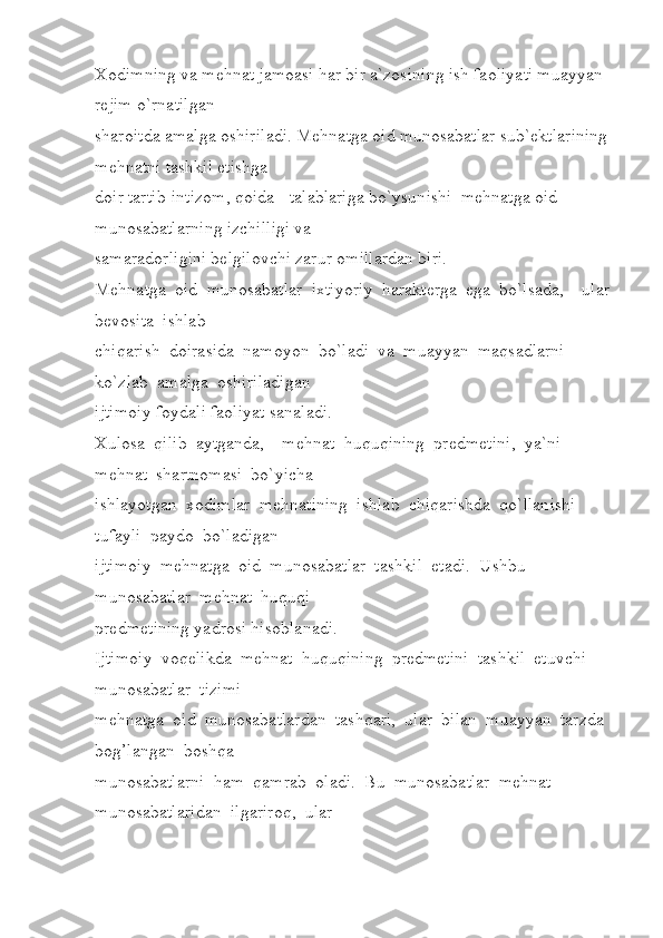 Xodimning va mehnat jamoasi har bir a`zosining ish faoliyati muayyan 
rejim o`rnatilgan 
sharoitda amalga oshiriladi. Mehnatga oid munosabatlar sub`ektlarining 
mehnatni tashkil etishga 
doir tartib-intizom, qoida - talablariga bo`ysunishi  mehnatga oid 
munosabatlarning izchilligi va 
samaradorligini belgilovchi zarur omillardan biri.        
Mehnatga  oid  munosabatlar  ixtiyoriy  harakterga  ega  bo`lsada,    ular 
bevosita  ishlab 
chiqarish  doirasida  namoyon  bo`ladi  va  muayyan  maqsadlarni  
ko`zlab  amalga  oshiriladigan 
ijtimoiy foydali faoliyat sanaladi. 
Xulosa  qilib  aytganda,    mehnat  huquqining  predmetini,  ya`ni  
mehnat  shartnomasi  bo`yicha 
ishlayotgan  xodimlar  mehnatining  ishlab  chiqarishda  qo`llanishi  
tufayli  paydo  bo`ladigan 
ijtimoiy  mehnatga  oid  munosabatlar  tashkil  etadi.  Ushbu  
munosabatlar  mehnat  huquqi 
predmetining yadrosi hisoblanadi. 
Ijtimoiy  voqelikda  mehnat  huquqining  predmetini  tashkil  etuvchi  
munosabatlar  tizimi 
mehnatga  oid  munosabatlardan  tashqari,  ular  bilan  muayyan  tarzda  
bog’langan  boshqa 
munosabatlarni  ham  qamrab  oladi.  Bu  munosabatlar  mehnat  
munosabatlaridan  ilgariroq,  ular  