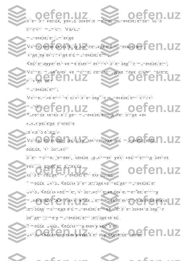 bilan  bir  vaqtda,  yoxud  bevosita  mehnat  munosabatlaridan  kelib  
chiqishi  mumkin.  Mazkur 
munosabatlar jumlasiga:         
Mehnat sohasida tashkiliy boshqaruvga oid munosabatlarni; 
Ishga joylashtirishga oid munosabatlarni ; 
Kadrlar tayyorlash va malakasini oshirish bilan bog’liq munosabatlarni; 
Mehnat  muxofazasi  va  mehnat  qonunchiligiga  rioya  etishni  nazorat  
qilishga  doir 
munosabatlarni; 
Mehnat nizolarini hal etish bilan bog’liq munosabatlarni kiritish 
mumkin.  
Yuqorida  sanab  o`tilgan  munosabatlarning  har  biriga  xos  
xususiyatlarga  qisqacha 
to`xtalib o`tamiz.
Mehnat  sohasidagi  tashkiliy  boshqaruvga  oid  munosabatlarda,  
odatda,  ish  beruvchi 
bilan  mehnat  jamoasi,  kasaba  uyushmasi  yoki  xodimlarning  boshqa 
vakillik  organlari  o`rtasida 
kelib chiqadigan munosabatlarni aks ettiradi. 
1-modda. Ushbu Kodeks bilan tartibga solinadigan munosabatlar
Ushbu Kodeks xodimlar, ish beruvchilar va davlat manfaatlarining 
muvozanatini ta’minlash hamda ularni muvofiqlashtirish asosida yakka 
tartibdagi mehnatga oid munosabatlarni va ular bilan bevosita bog‘liq 
bo‘lgan ijtimoiy munosabatlarni tartibga soladi.
2-modda. Ushbu Kodeksning asosiy vazifalari
Ushbu Kodeksning asosiy vazifalari quyidagilardan iborat: 