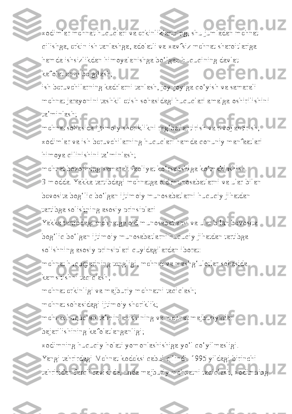 xodimlar mehnat huquqlari va erkinliklarining, shu jumladan mehnat 
qilishga, erkin ish tanlashga, adolatli va xavfsiz mehnat sharoitlariga 
hamda ishsizlikdan himoyalanishga bo‘lgan huquqining davlat 
kafolatlarini belgilash;
ish beruvchilarning kadrlarni tanlash, joy-joyiga qo‘yish va samarali 
mehnat jarayonini tashkil etish sohasidagi huquqlari amalga oshirilishini
ta’minlash;
mehnat sohasida ijtimoiy sheriklikni rag‘batlantirish va rivojlantirish;
xodimlar va ish beruvchilarning huquqlari hamda qonuniy manfaatlari 
himoya qilinishini ta’minlash;
mehnat bozorining samarali faoliyat ko‘rsatishiga ko‘maklashish.
3-modda. Yakka tartibdagi mehnatga oid munosabatlarni va ular bilan 
bevosita bog‘liq bo‘lgan ijtimoiy munosabatlarni huquqiy jihatdan 
tartibga solishning asosiy prinsiplari
Yakka tartibdagi mehnatga oid munosabatlarni va ular bilan bevosita 
bog‘liq bo‘lgan ijtimoiy munosabatlarni huquqiy jihatdan tartibga 
solishning asosiy prinsiplari quyidagilardan iborat:
mehnat huquqlarining tengligi, mehnat va mashg‘ulotlar sohasida 
kamsitishni taqiqlash;
mehnat erkinligi va majburiy mehnatni taqiqlash;
mehnat sohasidagi ijtimoiy sheriklik;
mehnat huquqlari ta’minlanishining va mehnat majburiyatlari 
bajarilishining kafolatlanganligi;
xodimning huquqiy holati yomonlashishiga yo‘l qo‘yilmasligi.
Yangi tahrirdagi Mehnat kodeksi qabul qilindi. 1995 yildagi birinchi 
tahriridan farqli ravishda, unda majburiy mehnatni taqiqlash, xodimning  