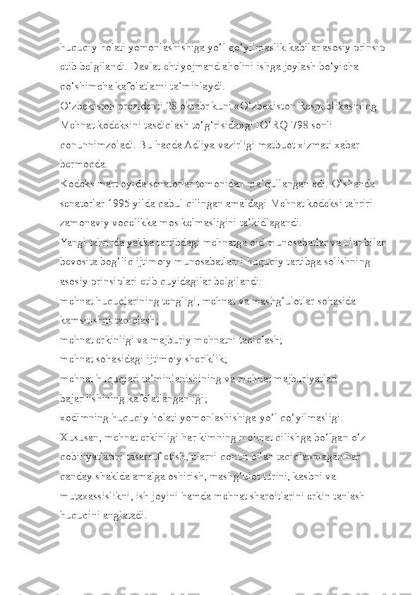 huquqiy holati yomonlashishiga yo‘l qo‘yilmaslik kabilar asosiy prinsip 
etib belgilandi. Davlat ehtiyojmand aholini ishga joylash bo‘yicha 
qo‘shimcha kafolatlarni ta’minlaydi.
O‘zbekiston prezidenti 28 oktabr kuni «O‘zbekiston Respublikasining 
Mehnat kodeksini tasdiqlash to‘g‘risida»gi [O‘RQ-798 sonli] 
qonunnimzoladi. Bu haqda Adliya vazirligi matbuot xizmati xabar 
bermoqda.
Kodeks mart oyida senatorlar tomonidan ma’qullangan edi. O‘shanda 
senatorlar 1995 yilda qabul qilingan amaldagi Mehnat kodeksi tahriri 
zamonaviy voqelikka mos kelmasligini ta’kidlagandi.
Yangi tahrirda yakka tartibdagi mehnatga oid munosabatlar va ular bilan 
bevosita bog‘liq ijtimoiy munosabatlarni huquqiy tartibga solishning 
asosiy prinsiplari etib quyidagilar belgilandi:
mehnat huquqlarining tengligi, mehnat va mashg‘ulotlar sohasida 
kamsitishni taqiqlash;
mehnat erkinligi va majburiy mehnatni taqiqlash;
mehnat sohasidagi ijtimoiy sheriklik;
mehnat huquqlari ta’minlanishining va mehnat majburiyatlari 
bajarilishining kafolatlanganligi;
xodimning huquqiy holati yomonlashishiga yo‘l qo‘yilmasligi.
Xususan, mehnat erkinligi har kimning mehnat qilishga bo‘lgan o‘z 
qobiliyatlarini tasarruf etish, ularni qonun bilan taqiqlanmagan har 
qanday shaklda amalga oshirish, mashg‘ulot turini, kasbni va 
mutaxassislikni, ish joyini hamda mehnat sharoitlarini erkin tanlash 
huquqini anglatadi. 