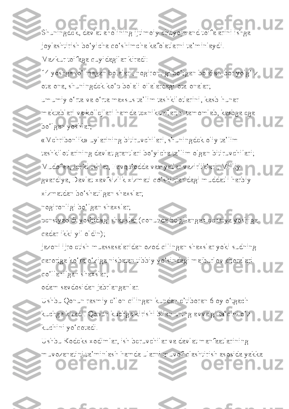 Shuningdek, davlat aholining ijtimoiy ehtiyojmand toifalarini ishga 
joylashtirish bo‘yicha qo‘shimcha kafolatlarni ta’minlaydi.
Mazkur toifaga quyidagilar kiradi:
14 yoshga to‘lmagan bolalari, nogironligi bo‘lgan bolalari bor yolg‘iz 
ota-ona, shuningdek ko‘p bolali oilalardagi ota-onalar;
umumiy o‘rta va o‘rta maxsus ta’lim tashkilotlarini, kasb-hunar 
maktablari va kollejlari hamda texnikumlarini tamomlab, kasbga ega 
bo‘lgan yoshlar;
«Mehribonlik» uylarining bitiruvchilari, shuningdek oliy ta’lim 
tashkilotlarining davlat grantlari bo‘yicha ta’lim olgan bitiruvchilari;
Mudofaa, Ichki ishlar, Favqulodda vaziyatlar vazirliklari, Milliy 
gvardiya, Davlat xavfsizlik xizmati qo‘shinlaridagi muddatli harbiy 
xizmatdan bo‘shatilgan shaxslar;
nogironligi bo‘lgan shaxslar;
pensiyaoldi yoshidagi shaxslar (qonunda belgilangan pensiya yoshiga 
qadar ikki yil oldin);
jazoni ijro etish muassasalaridan ozod qilingan shaxslar yoki sudning 
qaroriga ko‘ra o‘ziga nisbatan tibbiy yo‘sindagi majburlov choralari 
qo‘llanilgan shaxslar;
odam savdosidan jabrlanganlar.
Ushbu Qonun rasmiy e’lon qilingan kundan e’tiboran 6 oy o‘tgach 
kuchga kiradi. Qonun kuchga kirishi bilan uning avvalgi talqini o‘z 
kuchini yo‘qotadi.
Ushbu Kodeks xodimlar, ish beruvchilar va davlat manfaatlarining 
muvozanatini ta’minlash hamda ularni muvofiqlashtirish asosida yakka  