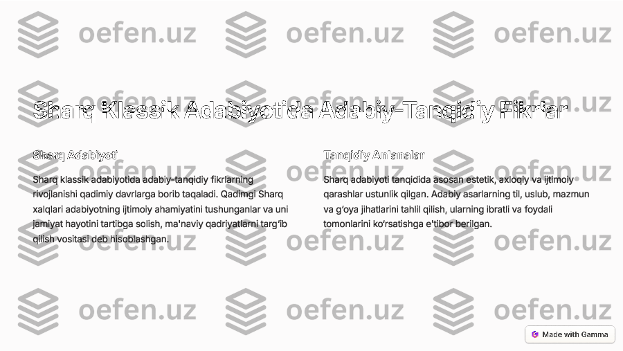 Sharq Klassik  Adabiyotida  Adabiy -Tanqidiy  Fikrlar
Sharq  Adabiyoti
Sharq  klassik  adabiyotida  adabiy -tanqidiy  fikrlarning
rivojlanishi  qadimiy  davrlarga  borib  taqaladi . Qadimgi  Sharq
xalqlari  adabiyotning  ijtimoiy  ahamiyatini  tushunganlar  va  uni
jamiyat  hayotini  tartibga  solish , ma 'naviy  qadriyatlarni  targ ‘ib
qilish  vositasi  deb  hisoblashgan .	
Tanqidiy An 'analar
Sharq  adabiyoti  tanqidida  asosan  estetik , axloqiy  va  ijtimoiy
qarashlar  ustunlik  qilgan . Adabiy  asarlarning  til , uslub , mazmun
va  g ‘oya  jihatlarini  tahlil  qilish , ularning  ibratli  va  foydali
tomonlarini  ko ‘rsatishga  e 'tibor  berilgan .  