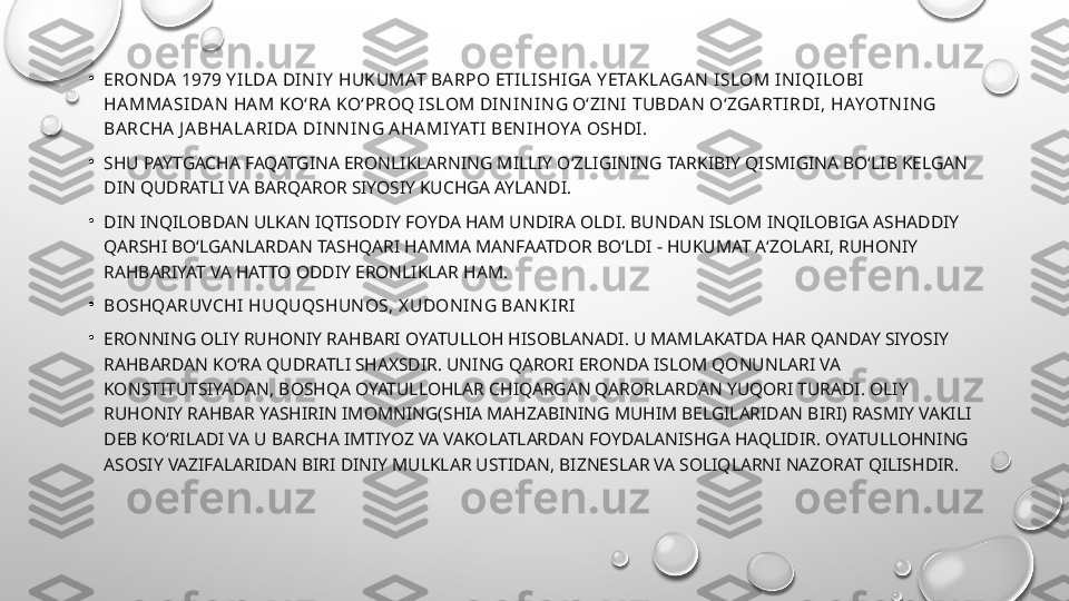 •
ERON DA  1979 Y I LDA  DI N I Y  HUKUMAT BA RPO ETI LI SHI GA  Y ETA KLAGA N  I SLOM I N I QI LOBI  
HA MMA SI DA N  HA M KO‘RA  KO‘PROQ I SLOM DI N I N I N G O‘ZI N I  TUBDA N  O‘ZGA RTI RDI , HAYOTN I N G 
BA RCHA  J A BHA LA RI DA  DI N N I N G A HA MI YATI  BEN I HOYA  OSHDI .
•
SHU PAYTGACHA FAQATGINA ERONLIKLARNING MILLIY O‘ZLIGINING TARKIBIY QISMIGINA BO‘LIB KELGAN 
DIN QUDRATLI VA BARQAROR SIYOSIY KUCHGA AYLANDI.
•
DIN INQILOBDAN ULKAN IQTISODIY FOYDA HAM UNDIRA OLDI. BUNDAN ISLOM INQILOBIGA ASHADDIY 
QARSHI BO‘LGANLARDAN TASHQARI HAMMA MANFAATDOR BO‘LDI - HUKUMAT A‘ZOLARI, RUHONIY 
RAHBARIYAT VA HATTO ODDIY ERONLIKLAR HAM.
•
BOSHQA RUVCHI  HUQUQSHUN OS, X UDON I N G BA N KI RI
•
ERONNING OLIY RUHONIY RAHBARI OYATULLOH HISOBLANADI. U MAMLAKATDA HAR QANDAY SIYOSIY 
RAHBARDAN KO‘RA QUDRATLI SHAXSDIR. UNING QARORI ERONDA ISLOM QONUNLARI VA 
KONSTITUTSIYADAN, BOSHQA OYATULLOHLAR CHIQARGAN QARORLARDAN YUQORI TURADI. OLIY 
RUHONIY RAHBAR YASHIRIN IMOMNING(SHIA MAHZABINING MUHIM BELGILARIDAN BIRI) RASMIY VAKILI 
DEB KO‘RILADI VA U BARCHA IMTIYOZ VA VAKOLATLARDAN FOYDALANISHGA HAQLIDIR. OYATULLOHNING 
ASOSIY VAZIFALARIDAN BIRI DINIY MULKLAR USTIDAN, BIZNESLAR VA SOLIQLARNI NAZORAT QILISHDIR. 