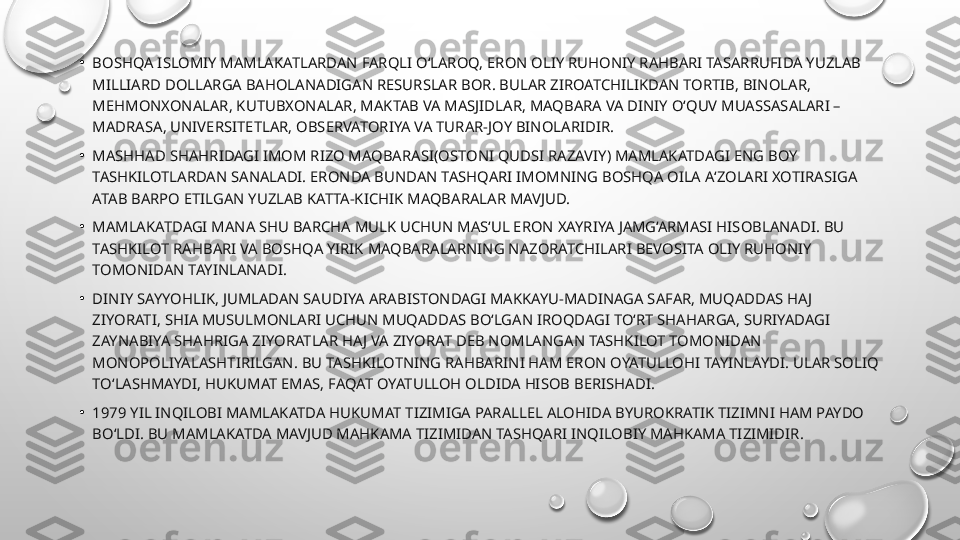 •
BOSHQA ISLOMIY MAMLAKATLARDAN FARQLI O‘LAROQ, ERON OLIY RUHONIY RAHBARI TASARRUFIDA YUZLAB 
MILLIARD DOLLARGA BAHOLANADIGAN RESURSLAR BOR. BULAR ZIROATCHILIKDAN TORTIB, BINOLAR, 
MEHMONXONALAR, KUTUBXONALAR, MAKTAB VA MASJIDLAR, MAQBARA VA DINIY O‘QUV MUASSASALARI – 
MADRASA, UNIVERSITETLAR, OBSERVATORIYA VA TURAR-JOY BINOLARIDIR.
•
MASHHAD SHAHRIDAGI IMOM RIZO MAQBARASI(OSTONI QUDSI RAZAVIY) MAMLAKATDAGI ENG BOY 
TASHKILOTLARDAN SANALADI. ERONDA BUNDAN TASHQARI IMOMNING BOSHQA OILA A‘ZOLARI XOTIRASIGA 
ATAB BARPO ETILGAN YUZLAB KATTA-KICHIK MAQBARALAR MAVJUD.
•
MAMLAKATDAGI MANA SHU BARCHA MULK UCHUN MAS‘UL ERON XAYRIYA JAMG‘ARMASI HISOBLANADI. BU 
TASHKILOT RAHBARI VA BOSHQA YIRIK MAQBARALARNING NAZORATCHILARI BEVOSITA OLIY RUHONIY 
TOMONIDAN TAYINLANADI.
•
DINIY SAYYOHLIK, JUMLADAN SAUDIYA ARABISTONDAGI MAKKAYU-MADINAGA SAFAR, MUQADDAS HAJ 
ZIYORATI, SHIA MUSULMONLARI UCHUN MUQADDAS BO‘LGAN IROQDAGI TO‘RT SHAHARGA, SURIYADAGI 
ZAYNABIYA SHAHRIGA ZIYORATLAR HAJ VA ZIYORAT DEB NOMLANGAN TASHKILOT TOMONIDAN 
MONOPOLIYALASHTIRILGAN. BU TASHKILOTNING RAHBARINI HAM ERON OYATULLOHI TAYINLAYDI. ULAR SOLIQ 
TO‘LASHMAYDI, HUKUMAT EMAS, FAQAT OYATULLOH OLDIDA HISOB BERISHADI.
•
1979 YIL INQILOBI MAMLAKATDA HUKUMAT TIZIMIGA PARALLEL ALOHIDA BYUROKRATIK TIZIMNI HAM PAYDO 
BO‘LDI. BU MAMLAKATDA MAVJUD MAHKAMA TIZIMIDAN TASHQARI INQILOBIY MAHKAMA TIZIMIDIR. 