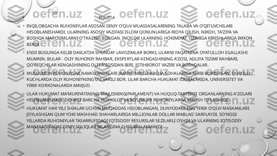 •
                                                                  XULOSA
•
INQILOBGACHA RUHONIYLAR ASOSAN DINIY O‘QUV MUASSASALARINING TALABA VA O‘QITUVCHILARI 
HISOBLANISHARDI. ULARNING ASOSIY VAZIFASI ISLOM QONUNLARIGA RIOYA QILISH, NIKOH, TA‘ZIYA VA 
BOSHQA MAROSIMLARNI O‘TKAZISH BO‘LGAN. INQILOB ULARNING HOKIMIYAT TIZIMIGA KIRISHLARIGA IMKON 
BERDI.
•
ENDI BUGUNGA KELIB DAVLATDA SHUNDAY LAVOZIMLAR BORKI, ULARNI FAQATGINA OYATULLOH EGALLASHI 
MUMKIN. BULAR - OLIY RUHONIY RAHBAR, EKSPERTLAR KENGASHINING A‘ZOSI, ADLIYA TIZIMI RAHBARI, 
QO‘RIQCHILAR KENGASHINING OLTI A‘ZOSIDAN BIRI, ISTIHBOROT VAZIRI VA BOSHQALAR.
•
MUSULMON RUHONIYLAR NAMOYANDALARI JAMIYATNING BARCHA SOHALARIGA KIRIB BORISHGAN. QUROLLI 
KUCHLARDA OLIY RUHONIYNING O‘Z VAKILI BOR. ULAR BARCHA HUKUMAT IDORALARIDA, UNIVERSITET VA 
YIRIK KORXONALARDA MAVJUD.
•
ULAR HUKUMAT MA‘MURIYATINING, MAJLISNING(PARLAMENT) VA HUQUQ-TARTIBOT ORGANLARNING A‘ZOLARI 
HISOBLANISHADI. DEYARLI BARCHA TASHKILOT VA BO‘LIMLAR RUHONIYLARGA MAOSH TO‘LASHADI.
•
HUKUMAT HAR YILI SHIALAR UCHUN MUQADDAS HISOBLANGAN, DUNYODAGI ENG YIRIK O‘QUV MASKANLARI 
JOYLASHGAN QUM YOKI MASHHAD SHAHARLARIGA MILLIONLAB DOLLAR MABLAG‘ SARFLAYDI. SO‘NGGI 
YILLARDA RUHONIYLAR TASARRUFIDAGI IQTISODIY RESURSLAR SEZILARLI OSHDI VA ULARNING IQTISODIY 
MANFAATI FAQAT DINIY SOLIQLAR BILANGINA CHEGARALANMAYDI. 