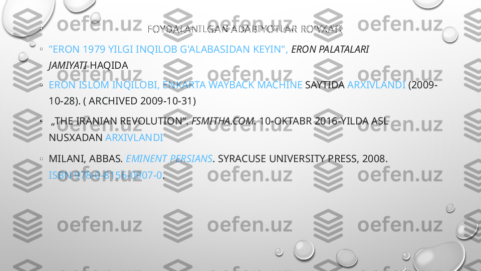 •
                                       FOYDALANILGAN ADABIYOTLAR RO’YXATI
• "ERON 1979 YILGI INQILOB G'ALABASIDAN KEYIN",   ERON PALATALARI 
JAMIYATI  HAQIDA
• ERON ISLOM INQILOBI, ENKARTA   WAYBACK MACHINE  SAYTIDA  ARXIVLANDI  (2009-
10-28). ( ARCHIVED 2009-10-31)
•   „THE IRANIAN REVOLUTION“ .  FSMITHA.COM . 10-OKTABR 2016-YILDA ASL 
NUSXADAN  ARXIVLANDI
• MILANI, ABBAS .  EMINENT PERSIANS . SYRACUSE UNIVERSITY PRESS, 2008. 
ISBN 978-0-8156-0907-0 .  