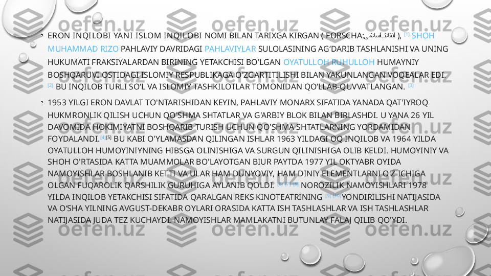 • ERON IN QILOBI YAN I   ISLOM I NQILOBI  NOMI BILAN TARIXGA KIRGAN (  FORSCHA :  یملاس:ا بلاقن	:ا   ),  [1]
  SHOH  
MUHAMMAD  RIZO   PAHLAVIY  DAVRIDAGI  PAHLAVIYLAR   SULOLASINING  AGʻDARIB TASHLANISHI VA UNING 
HUKUMATI FRAKSIYALARDAN BIRINING YETAKCHISI BO'LGAN  OYATULLOH   RUHULLOH   HUMAYNIY
BOSHQARUVI OSTIDAGI ISLOMIY RESPUBLIKAGA O'ZGARTITILISHI BILAN YAKUNLANGAN VOQEALAR EDI. 
[2]
 BU INQILOB TURLI SOʻL VA ISLOMIY TASHKILOTLAR TOMONIDAN QOʻLLAB-QUVVATLANGAN.  [3]
• 1953 YILGI ERON DAVLAT TO'NTARISHIDAN KEYIN, PAHLAVIY  MONARX  SIFATIDA YANADA QAT'IYROQ 
HUKMRONLIK QILISH UCHUN QO'SHMA SHTATLAR VA G'ARBIY BLOK BILAN BIRLASHDI. U YANA 26 YIL 
DAVOMIDA HOKIMIYATNI BOSHQARIB TURISH UCHUN QO'SHMA SHTATLARNING YORDAMIDAN 
FOYDALANDI. [4] [5]
 BU KABI O'YLAMASDAN QILINGAN ISHLAR 1963 YILDAGI OQ INQILOB VA 1964 YILDA 
OYATULLOH HUMOYINIYNING HIBSGA OLINISHIGA VA SURGUN QILINISHIGA OLIB KELDI. HUMOYINIY VA 
SHOH O'RTASIDA KATTA MUAMMOLAR BO'LAYOTGAN BIUR PAYTDA 1977 YIL OKTYABR OYIDA 
NAMOYISHLAR BOSHLANIB KETTI VA ULAR HAM DUNYOVIY, HAM DINIY ELEMENTLARNI O'Z ICHIGA 
OLGAN FUQAROLIK QARSHILIK GURUHIGA AYLANIB QOLDI.  [6]
  [7]
  [8]
 NOROZILIK NAMOYISHLARI 1978 
YILDA INQILOB YETAKCHISI SIFATIDA QARALGAN REKS KINOTEATRINING  [9]
  [10]
YONDIRILISHI NATIJASIDA 
VA OʻSHA YILNING AVGUST-DEKABR OYLARI ORASIDA KATTA ISH TASHLASHLAR VA ISH TASHLASHLAR 
NATIJASIDA JUDA TEZ KUCHAYDI. NAMOYISHLAR MAMLAKATNI BUTUNLAY FALAJ QILIB QO'YDI. 